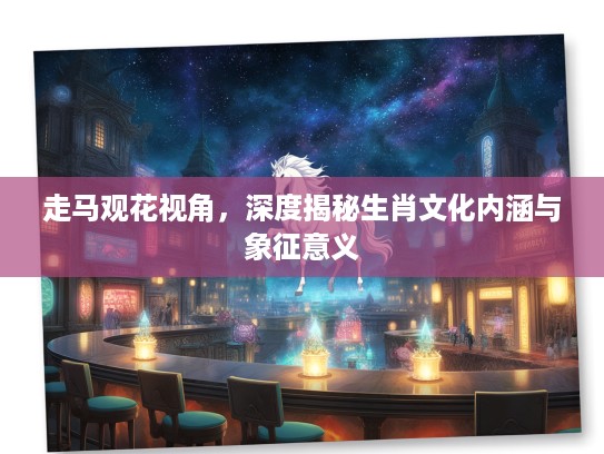 走马观花视角,深度揭秘生肖文化内涵与象征意义 走马观花视角,深度揭秘生肖文化内涵与象征意义