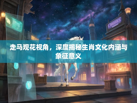 走马观花视角,深度揭秘生肖文化内涵与象征意义 走马观花视角,深度揭秘生肖文化内涵与象征意义