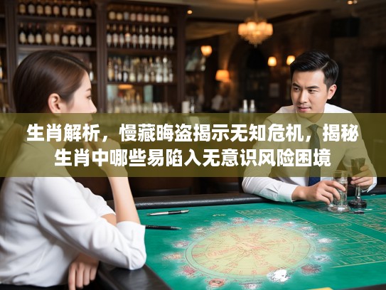 生肖解析，慢藏晦盗揭示无知危机，揭秘生肖中哪些易陷入无意识风险困境