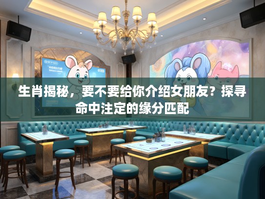 生肖揭秘，要不要给你介绍女朋友？探寻命中注定的缘分匹配