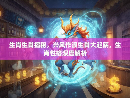 生肖生肖揭秘，兴风作浪生肖大起底，生肖性格深度解析