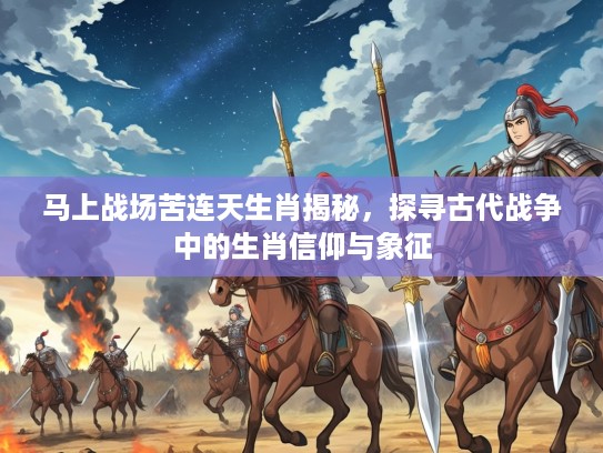 马上战场苦连天生肖揭秘，探寻古代战争中的生肖信仰与象征