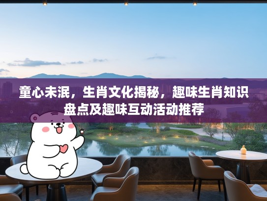 童心未泯,生肖文化揭秘,趣味生肖知识盘点及趣味互动活动推荐 童心未泯,生肖文化揭秘,趣味生肖知识盘点及趣味互动活动推荐