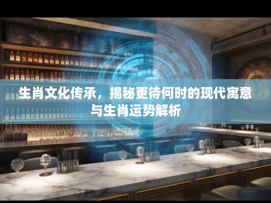 生肖文化传承，揭秘更待何时的现代寓意与生肖运势解析