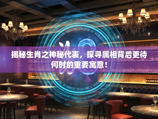 揭秘生肖之神秘代表,探寻属相背后更待何时的重要寓意! 揭秘生肖之神秘代表,探寻属相背后更待何时的重要寓意!