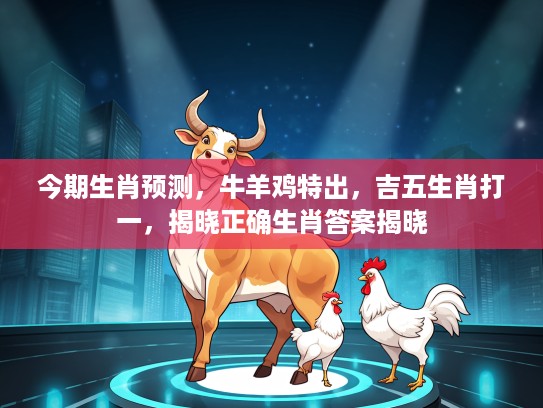 今期生肖预测，牛羊鸡特出，吉五生肖打一，揭晓正确生肖答案揭晓