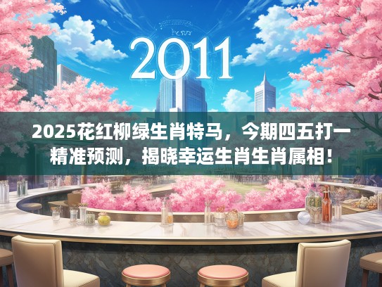 2025花红柳绿生肖特马，今期四五打一精准预测，揭晓幸运生肖生肖属相！