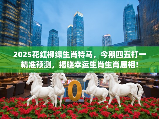 2025花红柳绿生肖特马，今期四五打一精准预测，揭晓幸运生肖生肖属相！