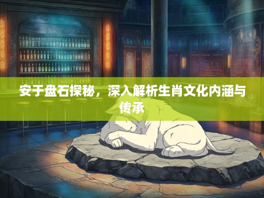 安于盘石探秘，深入解析生肖文化内涵与传承