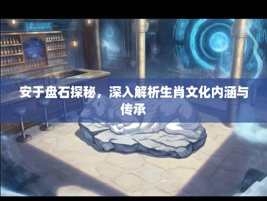 安于盘石探秘，深入解析生肖文化内涵与传承