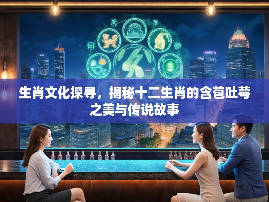 生肖文化探寻，揭秘十二生肖的含苞吐萼之美与传说故事