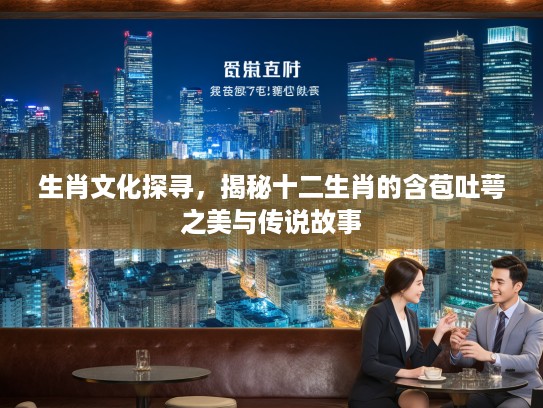 生肖文化探寻，揭秘十二生肖的含苞吐萼之美与传说故事