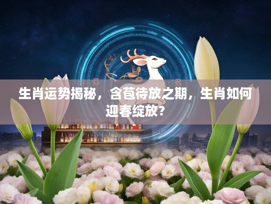 生肖运势揭秘,含苞待放之期,生肖如何迎春绽放? 生肖运势揭秘,含苞待放之期,生肖如何迎春绽放?