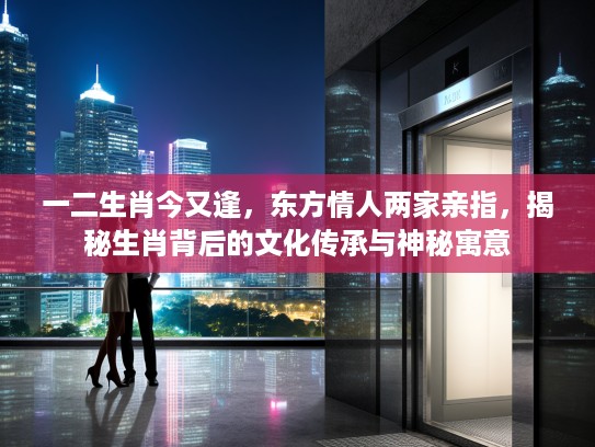 一二生肖今又逢，东方情人两家亲指，揭秘生肖背后的文化传承与神秘寓意