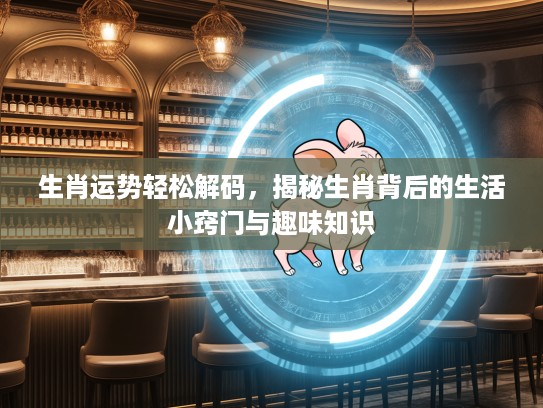 生肖运势轻松解码，揭秘生肖背后的生活小窍门与趣味知识