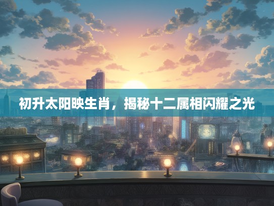 初升太阳映生肖,揭秘十二属相闪耀之光 初升太阳映生肖,揭秘十二属相闪耀之光
