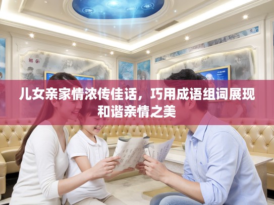 儿女亲家情浓传佳话，巧用成语组词展现和谐亲情之美