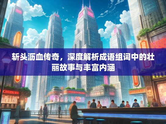 斩头沥血传奇,深度解析成语组词中的壮丽故事与丰富内涵 斩头沥血传奇,深度解析成语组词中的壮丽故事与丰富内涵