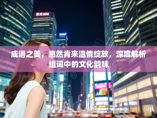 成语之美，惠然肯来温情绽放，深度解析组词中的文化韵味