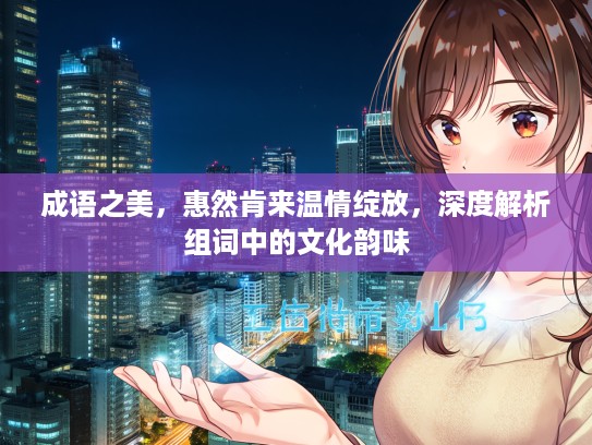 成语之美，惠然肯来温情绽放，深度解析组词中的文化韵味