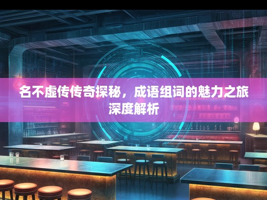 名不虚传传奇探秘,成语组词的魅力之旅深度解析 名不虚传传奇探秘,成语组词的魅力之旅深度解析