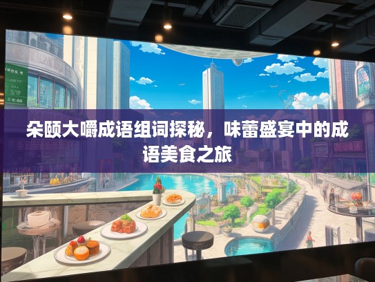 朵颐大嚼成语组词探秘,味蕾盛宴中的成语美食之旅 朵颐大嚼成语组词探秘,味蕾盛宴中的成语美食之旅