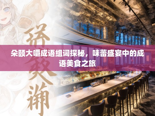 朵颐大嚼成语组词探秘,味蕾盛宴中的成语美食之旅 朵颐大嚼成语组词探秘,味蕾盛宴中的成语美食之旅