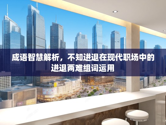 成语智慧解析，不知进退在现代职场中的进退两难组词运用