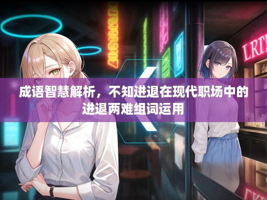 成语智慧解析，不知进退在现代职场中的进退两难组词运用
