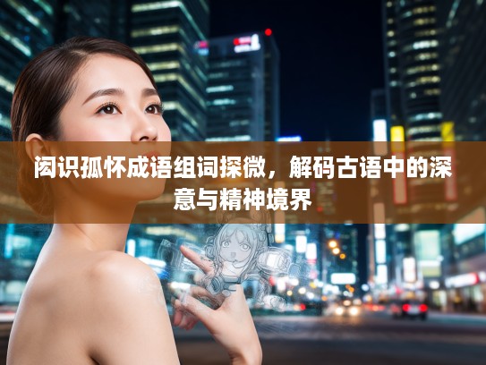 闳识孤怀成语组词探微，解码古语中的深意与精神境界