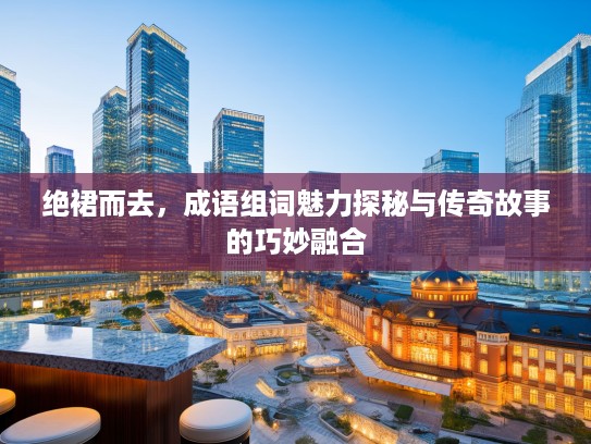 绝裙而去，成语组词魅力探秘与传奇故事的巧妙融合