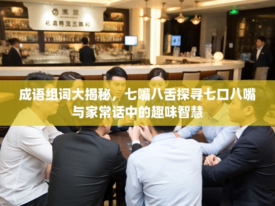 成语组词大揭秘，七嘴八舌探寻七口八嘴与家常话中的趣味智慧