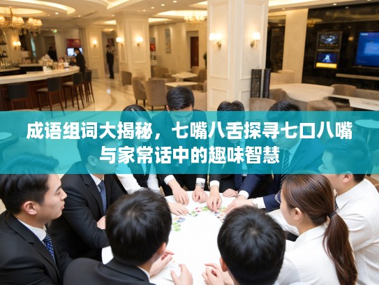 成语组词大揭秘，七嘴八舌探寻七口八嘴与家常话中的趣味智慧