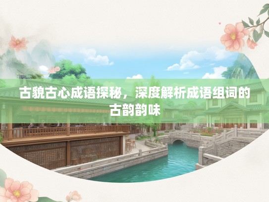 古貌古心成语探秘，深度解析成语组词的古韵韵味