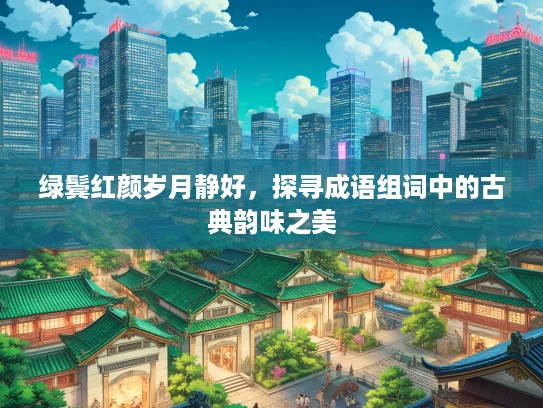 绿鬓红颜岁月静好,探寻成语组词中的古典韵味之美 绿鬓红颜岁月静好,探寻成语组词中的古典韵味之美