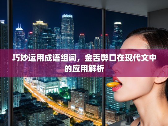 巧妙运用成语组词，金舌弊口在现代文中的应用解析