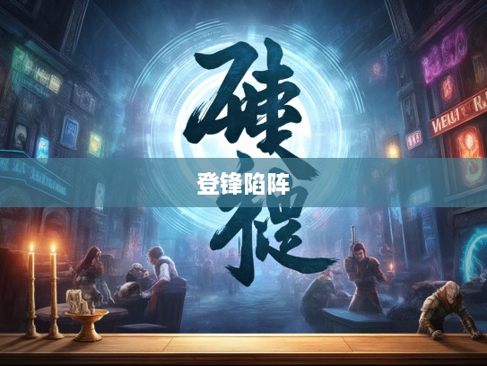 勇者无惧,解析成语登锋陷阵及其背后的勇者精神内涵 勇者无惧,解析成语登锋陷阵及其背后的勇者精神内涵