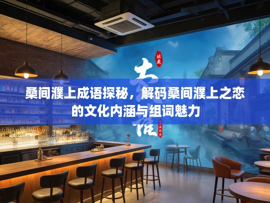 桑间濮上成语探秘，解码桑间濮上之恋的文化内涵与组词魅力