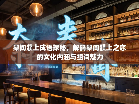 桑间濮上成语探秘，解码桑间濮上之恋的文化内涵与组词魅力