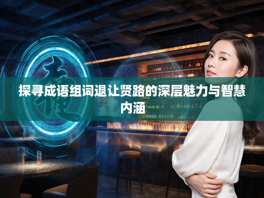 探寻成语组词退让贤路的深层魅力与智慧内涵 探寻成语组词退让贤路的深层魅力与智慧内涵