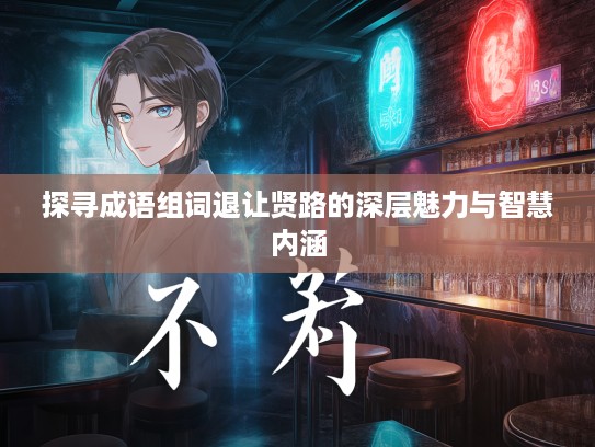 探寻成语组词退让贤路的深层魅力与智慧内涵 探寻成语组词退让贤路的深层魅力与智慧内涵