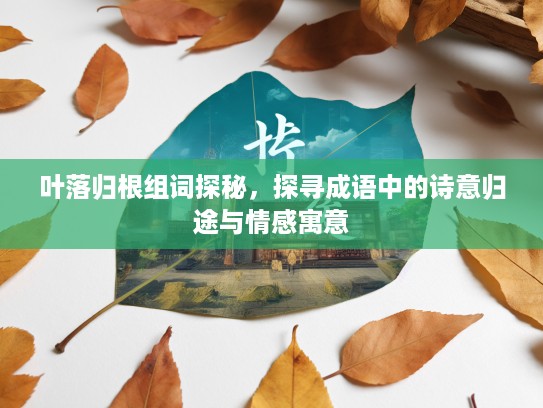 叶落归根组词探秘,探寻成语中的诗意归途与情感寓意 叶落归根组词探秘,探寻成语中的诗意归途与情感寓意