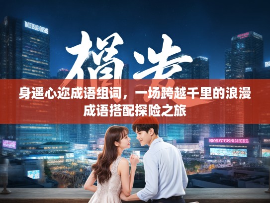 身遥心迩成语组词,一场跨越千里的浪漫成语搭配探险之旅 身遥心迩成语组词,一场跨越千里的浪漫成语搭配探险之旅