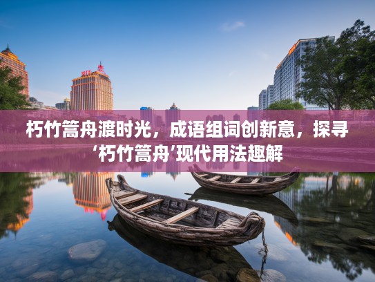 朽竹篙舟渡时光，成语组词创新意，探寻‘朽竹篙舟’现代用法趣解