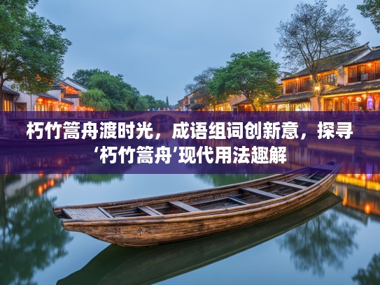 朽竹篙舟渡时光，成语组词创新意，探寻‘朽竹篙舟’现代用法趣解