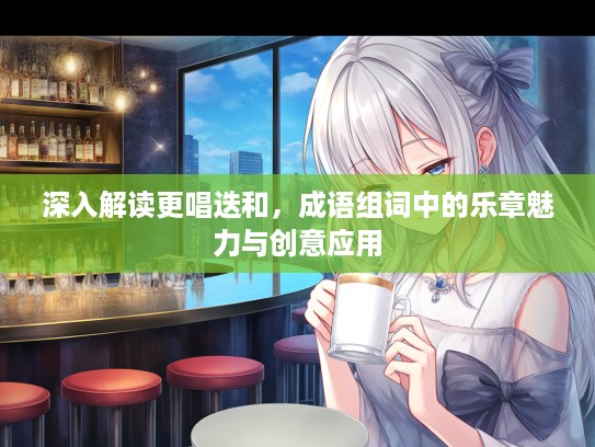 深入解读更唱迭和，成语组词中的乐章魅力与创意应用