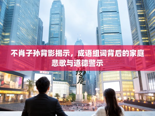 不肖子孙背影揭示，成语组词背后的家庭悲歌与道德警示