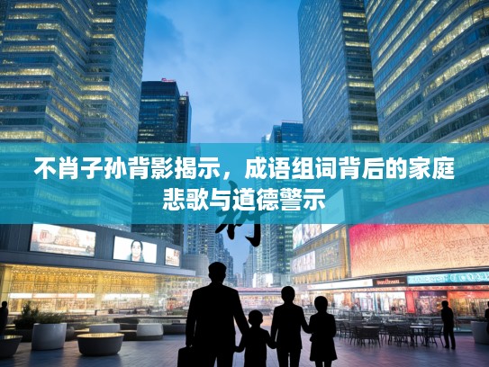 不肖子孙背影揭示，成语组词背后的家庭悲歌与道德警示