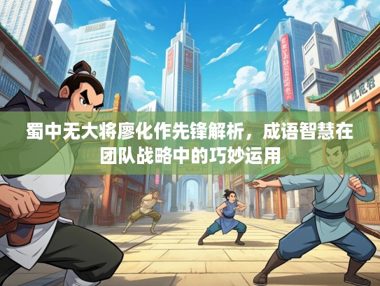 蜀中无大将廖化作先锋解析，成语智慧在团队战略中的巧妙运用