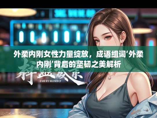 外柔内刚女性力量绽放，成语组词‘外柔内刚’背后的坚韧之美解析